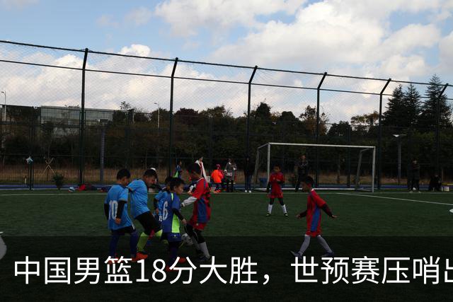 中国男篮18分大胜，世预赛压哨出线！剩一个悬念：日韩与联手做局