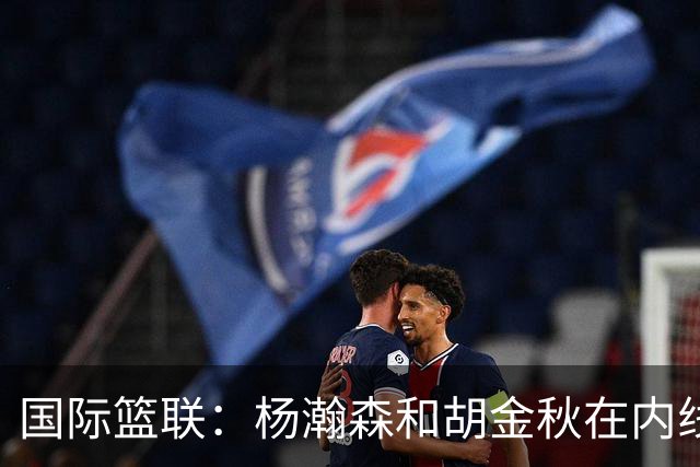 国际篮联：杨瀚森和胡金秋在内线站稳脚跟 中国队篮板和内线得分将压倒对手